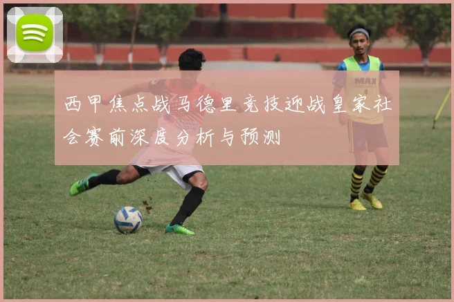 西甲焦点战马德里竞技迎战皇家社会赛前深度分析与预测