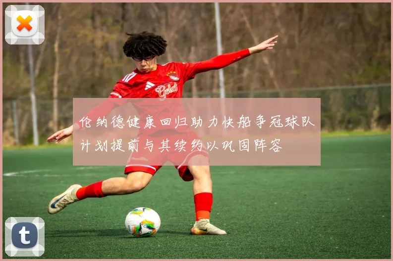 伦纳德健康回归助力快船争冠球队计划提前与其续约以巩固阵容