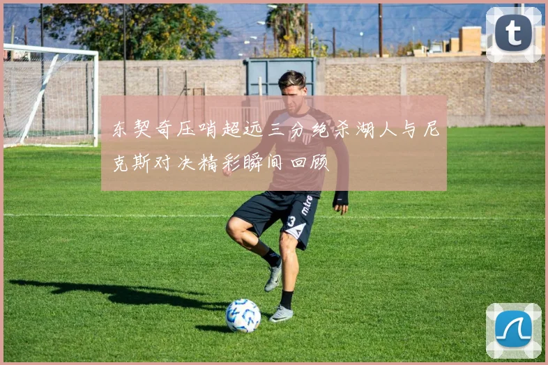 东契奇压哨超远三分绝杀湖人与尼克斯对决精彩瞬间回顾