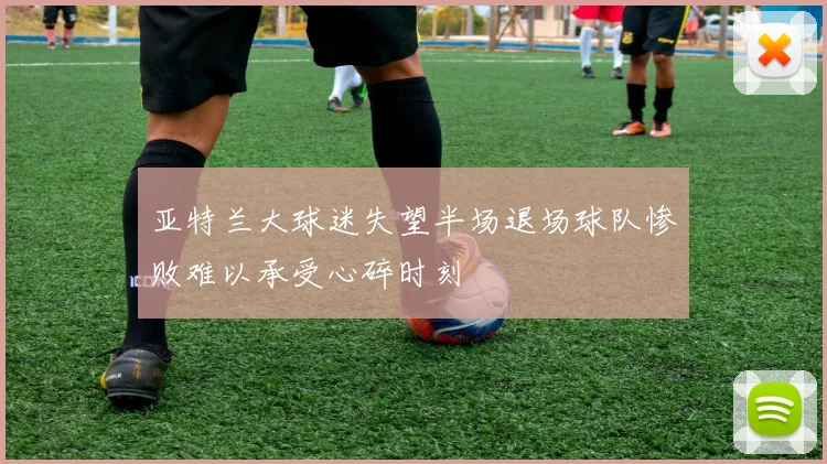 亚特兰大球迷失望半场退场球队惨败难以承受心碎时刻