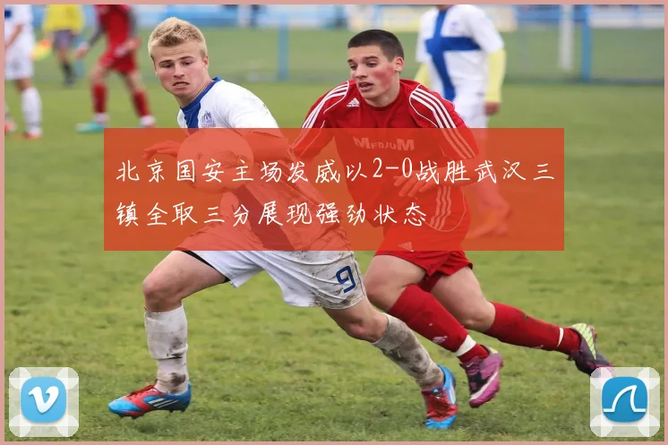 北京国安主场发威以2-0战胜武汉三镇全取三分展现强劲状态